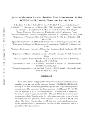 arXiv:1410.4219v1[astro-ph.EP]15Oct2014
Spitzer as Microlens Parallax Satellite: Mass Measurement for the
OGLE-2014-BLG-0124L Planet and its Host Star
A. Udalski1
, J. C. Yee2
, A. Gould3
, S. Carey4
, W. Zhu3
, J. Skowron1
, S. Kozlowski1
,
R. Poleski1,3
, P. Pietrukowicz1
, G. Pietrzy´nski1,5
M.K. Szyma´nski1
, P. Mr´oz1
, I. Soszy´nski1
,
K. Ulaczyk1
, L. Wyrzykowski1,6
, C. Han7
, S. Calchi Novati8,9,10
, R.W. Pogge3
1
Warsaw University Observatory, Al. Ujazdowskie 4, 00-478 Warszawa, Poland
2
Harvard-Smithsonian Center for Astrophysics, 60 Garden St., Cambridge, MA 02138, USA
3
Department of Astronomy, Ohio State University, 140 W. 18th Ave., Columbus, OH
43210, USA
4
Spitzer Science Center, MS 220-6, California Institute of Technology,Pasadena, CA, USA
5
Universidad de Concepci´on, Departamento de Astronomia, Casilla 160–C, Concepci´on,
Chile
6
Institute of Astronomy, University of Cambridge, Madingley Road, Cambridge CB3 0HA,
UK
7
Department of Physics, Chungbuk National University, Cheongju 371-763, Republic of
Korea
8
NASA Exoplanet Science Institute, MS 100-22, California Institute of Technology,
Pasadena, CA 91125, USA1
9
Dipartimento di Fisica “E. R. Caianiello”, Universit`a di Salerno, Via Giovanni Paolo II,
84084 Fisciano (SA), Italy
10
Istituto Internazionale per gli Alti Studi Scientiﬁci (IIASS), Via G. Pellegrino 19, 84019
Vietri Sul Mare (SA), Italy
ABSTRACT
We combine Spitzer and ground-based observations to measure the microlens
parallax vector πE, and so the mass and distance of OGLE-2014-BLG-0124L,
making it the ﬁrst microlensing planetary system with a space-based parallax
measurement. The planet and star have masses m ∼ 0.5 Mjup and M ∼ 0.7 M⊙
and are separated by a⊥ ∼ 3.1 AU in projection. The main source of uncertainty
in all these numbers (approximately 30%, 30%, and 20%) is the relatively poor
measurement of the Einstein radius θE, rather than uncertainty in πE, which is
measured with 2.5% precision, which compares to 22% based on OGLE data
alone. The Spitzer data therefore provide not only a substantial improvement
in the precision of the πE measurement but also the ﬁrst independent test of a
ground-based πE measurement.
 