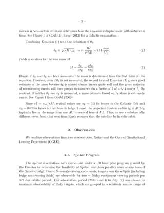 – 3 –
motion µ because this direction determines how the lens-source displacement will evolve with
time. See Figure 1 of Gould & Horne (2013) for a didactic explanation.
Combining Equation (1) with the deﬁnition of θE,
θE ≡ κMπrel; κ ≡
4G
c2AU
≃ 8.14
mas
M⊙
, (2)
yields a solution for the lens mass M
M =
θE
κπE
=
µtE
κπE
. (3)
Hence, if πE and θE are both measured, the mass is determined from the ﬁrst form of this
equation. However, even if θE is not measured, the second form of Equation (3) gives a good
estimate of the mass because tE is almost always known quite well and the great majority
of microlensing events will have proper motions within a factor of 2 of µ ∼ 4 mas yr−1
. By
contrast, if neither θE nor πE is measured, a mass estimate based on tE alone is extremely
crude. See Figure 1 from Gould (2000).
Since π2
E = πrel/κM, typical values are πE ∼ 0.3 for lenses in the Galactic disk and
πE ∼ 0.03 for lenses in the Galactic bulge. Hence, the projected Einstein radius ˜rE ≡ AU/πE
typically lies in the range from one AU to several tens of AU. Thus, to see a substantially
diﬀerent event from that seen from Earth requires that the satellite be in solar orbit.
2. Observations
We combine observations from two observatories, Spitzer and the Optical Gravitational
Lensing Experiment (OGLE).
2.1. Spitzer Program
The Spitzer observations were carried out under a 100 hour pilot program granted by
the Director to determine the feasibility of Spitzer microlens parallax observations toward
the Galactic bulge. Due to Sun-angle viewing constraints, targets near the ecliptic (including
bulge microlensing ﬁelds) are observable for two ∼ 38 day continuous viewing periods per
372 day orbital period. Our observation period (2014 June 6 to July 12) was chosen to
maximize observability of likely targets, which are grouped in a relatively narrow range of
 