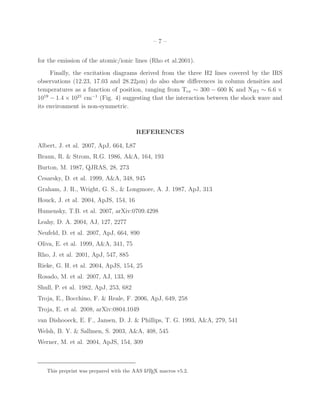 –7–


for the emission of the atomic/ionic lines (Rho et al.2001).
     Finally, the excitation diagrams derived from the three H2 lines covered by the IRS
observations (12.23, 17.03 and 28.22µm) do also show diﬀerences in column densities and
temperatures as a function of position, ranging from Tex ∼ 300 − 600 K and NH2 ∼ 6.6 ×
1019 − 1.4 × 1021 cm−1 (Fig. 4) suggesting that the interaction between the shock wave and
its environment is non-symmetric.



                                        REFERENCES

Albert, J. et al. 2007, ApJ, 664, L87
Braun, R. & Strom, R.G. 1986, A&A, 164, 193
Burton, M. 1987, QJRAS, 28, 273
Cesarsky, D. et al. 1999, A&A, 348, 945
Graham, J. R., Wright, G. S., & Longmore, A. J. 1987, ApJ, 313
Houck, J. et al. 2004, ApJS, 154, 16
Humensky, T.B. et al. 2007, arXiv:0709.4298
Leahy, D. A. 2004, AJ, 127, 2277
Neufeld, D. et al. 2007, ApJ, 664, 890
Oliva, E. et al. 1999, A&A, 341, 75
Rho, J. et al. 2001, ApJ, 547, 885
Rieke, G. H. et al. 2004, ApJS, 154, 25
Rosado, M. et al. 2007, AJ, 133, 89
Shull, P. et al. 1982, ApJ, 253, 682
Troja, E., Bocchino, F. & Reale, F. 2006, ApJ, 649, 258
Troja, E. et al. 2008, arXiv:0804.1049
van Dishooeck, E. F., Jansen, D. J. & Phillips, T. G. 1993, A&A, 279, 541
Welsh, B. Y. & Sallmen, S. 2003, A&A, 408, 545
Werner, M. et al. 2004, ApJS, 154, 309



   This preprint was prepared with the AAS L TEX macros v5.2.
                                            A
 