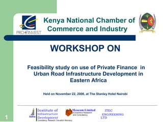 Kenya National Chamber of
Commerce and Industry

WORKSHOP ON
Feasibility study on use of Private Finance in
Urban Road Infrastructure Development in
Eastern Africa
Held on November 22, 2006, at The Stanley Hotel Nairobi

Institute of

1

Infrastructure

Development

Consultancy. Research. Education.Advocacy

Moscom Limited
Economics Research
and Consultancy

ITEC
ENGINEERING

LTD

 