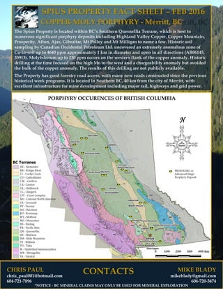 CHRIS PAUL
chris_paul001@hotmail.com
604-721-7896
SPIUS PROPERTY FACT SHEET – FEB 2016
COPPER-MOLY PORPHYRY - Merritt, BC
The Spius Property is located within BC’s Southern Quesnellia Terrane, which is host to
numerous significant porphyry deposits including Highland Valley Copper, Copper Mountain,
Prosperity, Afton, Ajax, Gibraltar, Mt Polley and Mt Milligan to name a few. Historic soil
sampling by Canadian Occidental Petroleum Ltd. uncovered an extremely anomalous zone of
Cu-in-soil up to 4640 ppm approximately 1 km in diameter and open in all directions (AR06145,
33913). Molybdenum up to 230 ppm occurs on the western flank of the copper anomaly. Historic
drilling at the time focused on the high Mo to the west and a chargeability anomaly but avoided
the bulk of the copper anomaly. The results of this drilling are not publicly available.
The Property has good forestry road access, with many new roads constructed since the previous
historical work programs. It is located in Southern BC, 40 km from the city of Merritt, with
excellent infrastructure for mine development including major rail, highways and grid power.
MIKE BLADY
mikeblady@gmail.com
604-720-3474
CONTACTS
*NOTICE - BC MINERAL CLAIMS MAY ONLY BE USED FOR MINERAL EXPLORATION
 