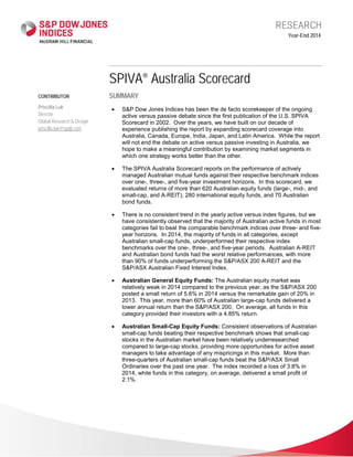 CONTRIBUTOR
Priscilla Luk
Director
Global Research & Design
priscilla.luk@spdji.com
Year-End 2014
SPIVA® Australia Scorecard
SUMMARY
• S&P Dow Jones Indices has been the de facto scorekeeper of the ongoing
active versus passive debate since the first publication of the U.S. SPIVA
Scorecard in 2002. Over the years, we have built on our decade of
experience publishing the report by expanding scorecard coverage into
Australia, Canada, Europe, India, Japan, and Latin America. While the report
will not end the debate on active versus passive investing in Australia, we
hope to make a meaningful contribution by examining market segments in
which one strategy works better than the other.
• The SPIVA Australia Scorecard reports on the performance of actively
managed Australian mutual funds against their respective benchmark indices
over one-, three-, and five-year investment horizons. In this scorecard, we
evaluated returns of more than 620 Australian equity funds (large-, mid-, and
small-cap, and A-REIT), 280 international equity funds, and 70 Australian
bond funds.
• There is no consistent trend in the yearly active versus index figures, but we
have consistently observed that the majority of Australian active funds in most
categories fail to beat the comparable benchmark indices over three- and five-
year horizons. In 2014, the majority of funds in all categories, except
Australian small-cap funds, underperformed their respective index
benchmarks over the one-, three-, and five-year periods. Australian A-REIT
and Australian bond funds had the worst relative performances, with more
than 90% of funds underperforming the S&P/ASX 200 A-REIT and the
S&P/ASX Australian Fixed Interest Index.
• Australian General Equity Funds: The Australian equity market was
relatively weak in 2014 compared to the previous year, as the S&P/ASX 200
posted a small return of 5.6% in 2014 versus the remarkable gain of 20% in
2013. This year, more than 60% of Australian large-cap funds delivered a
lower annual return than the S&P/ASX 200. On average, all funds in this
category provided their investors with a 4.85% return.
• Australian Small-Cap Equity Funds: Consistent observations of Australian
small-cap funds beating their respective benchmark shows that small-cap
stocks in the Australian market have been relatively underresearched
compared to large-cap stocks, providing more opportunities for active asset
managers to take advantage of any mispricings in this market. More than
three-quarters of Australian small-cap funds beat the S&P/ASX Small
Ordinaries over the past one year. The index recorded a loss of 3.8% in
2014, while funds in this category, on average, delivered a small profit of
2.1%.
 