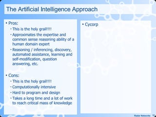 The Artificial Intelligence Approach Pros: This is the holy grail!!!! Approximates the expertise and common sense reasoning ability of a human domain expert Reasoning / inferencing, discovery, automated assistance, learning and self-modification, question answering, etc. Cons: This is the holy grail!!!! Computationally intensive Hard to program and design Takes a long time and a lot of work to reach critical mass of knowledge Cycorp  