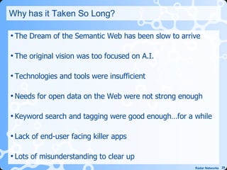 Why has it Taken So Long? The Dream of the Semantic Web has been slow to arrive The original vision was too focused on A.I. Technologies and tools were insufficient Needs for open data on the Web were not strong enough Keyword search and tagging were good enough…for a while Lack of end-user facing killer apps Lots of misunderstanding to clear up 