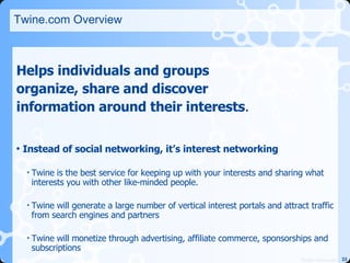 Twine.com Overview Helps individuals and groups  organize, share and discover  information around their interests .  Instead of social networking, it’s interest networking   Twine is the best service for keeping up with your interests and sharing what interests you with other like-minded people.  Twine will generate a large number of vertical interest portals and attract traffic from search engines and partners Twine will monetize through advertising, affiliate commerce, sponsorships and subscriptions 