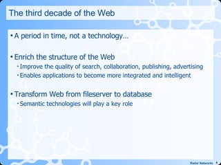 The third decade of the Web A period in time, not a technology… Enrich the structure of the Web Improve the quality of search, collaboration, publishing, advertising Enables applications to become more integrated and intelligent Transform Web from fileserver to database Semantic technologies will play a key role 
