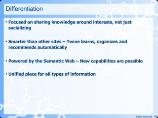 Differentiation Focused on sharing knowledge around interests, not just socializing Smarter than other sites – Twine learns, organizes and recommends automatically Powered by the Semantic Web – New capabilities are possible Unified place for all types of information 