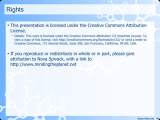 Rights This presentation is licensed under the Creative Commons Attribution License. Details: This work is licensed under the Creative Commons Attribution 3.0 Unported License. To view a copy of this license, visit http://creativecommons.org/licenses/by/3.0/ or send a letter to Creative Commons, 171 Second Street, Suite 300, San Francisco, California, 94105, USA. If you reproduce or redistribute in whole or in part, please give attribution to Nova Spivack, with a link to http://www.mindingtheplanet.net 