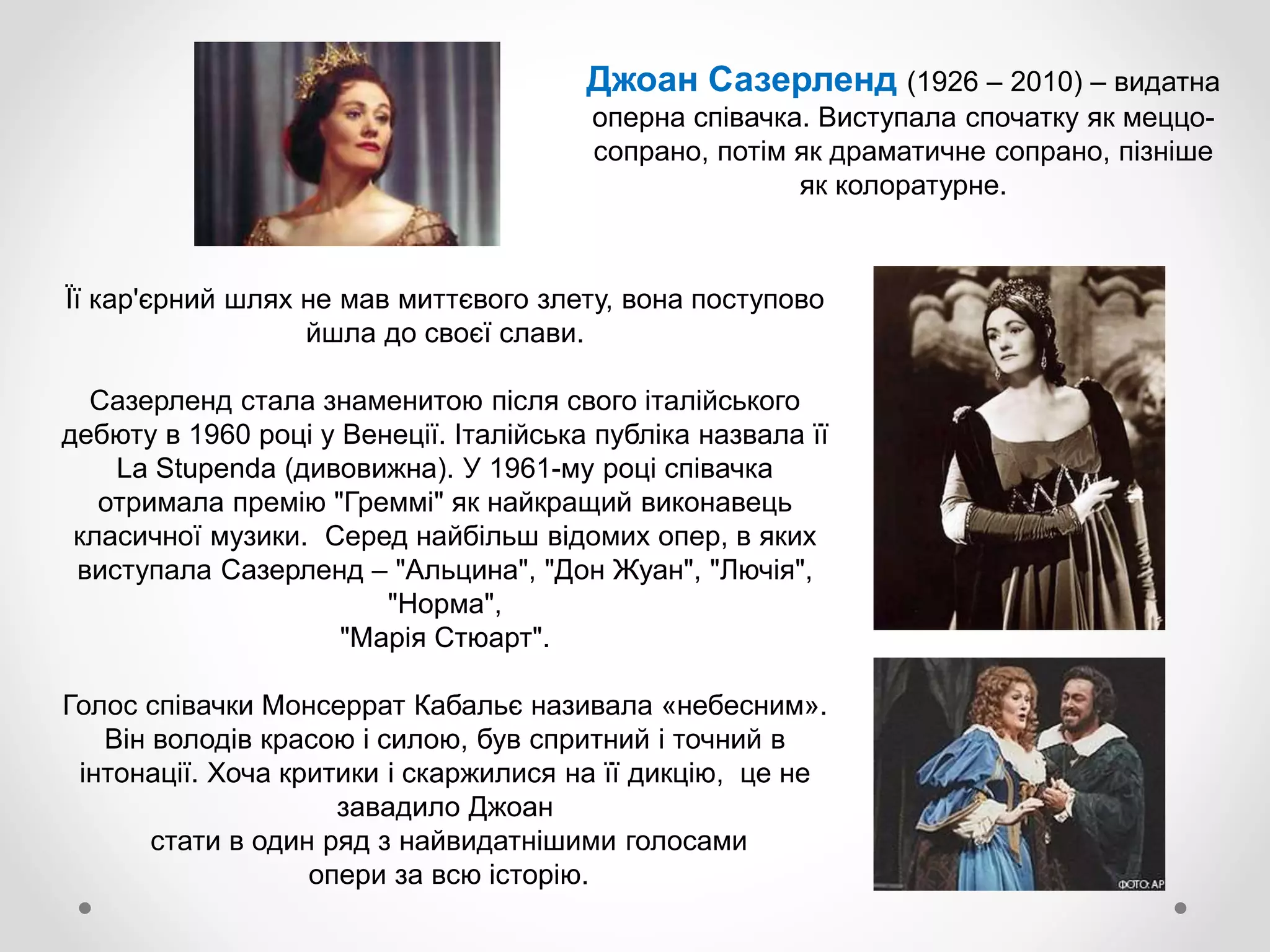 Її кар'єрний шлях не мав миттєвого злету, вона поступово
йшла до своєї слави.
Сазерленд стала знаменитою після свого італійського
дебюту в 1960 році у Венеції. Італійська публіка назвала її
La Stupenda (дивовижна). У 1961-му році співачка
отримала премію "Греммі" як найкращий виконавець
класичної музики. Серед найбільш відомих опер, в яких
виступала Сазерленд – "Альцина", "Дон Жуан", "Лючія",
"Норма",
"Марія Стюарт".
Голос співачки Монсеррат Кабальє називала «небесним».
Він володів красою і силою, був спритний і точний в
інтонації. Хоча критики і скаржилися на її дикцію, це не
завадило Джоан
стати в один ряд з найвидатнішими голосами
опери за всю історію.
Джоан Сазерленд (1926 – 2010) – видатна
оперна співачка. Виступала спочатку як меццо-
сопрано, потім як драматичне сопрано, пізніше
як колоратурне.
 