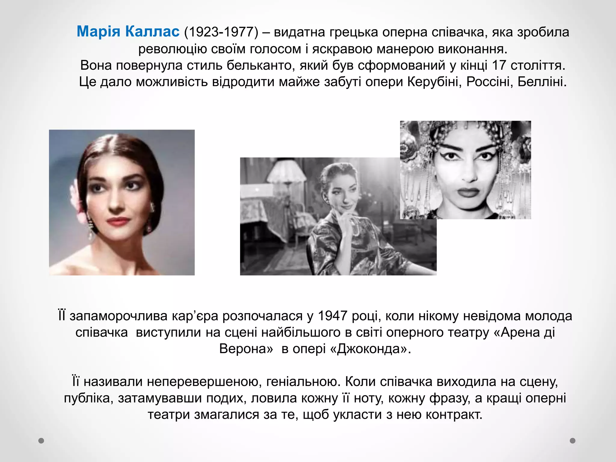 Марія Каллас (1923-1977) – видатна грецька оперна співачка, яка зробила
революцію своїм голосом і яскравою манерою виконання.
Вона повернула стиль бельканто, який був сформований у кінці 17 століття.
Це дало можливість відродити майже забуті опери Керубіні, Россіні, Белліні.
ЇЇ запаморочлива кар’єра розпочалася у 1947 році, коли нікому невідома молода
співачка виступили на сцені найбільшого в світі оперного театру «Арена ді
Верона» в опері «Джоконда».
Її називали неперевершеною, геніальною. Коли співачка виходила на сцену,
публіка, затамувавши подих, ловила кожну її ноту, кожну фразу, а кращі оперні
театри змагалися за те, щоб укласти з нею контракт.
 