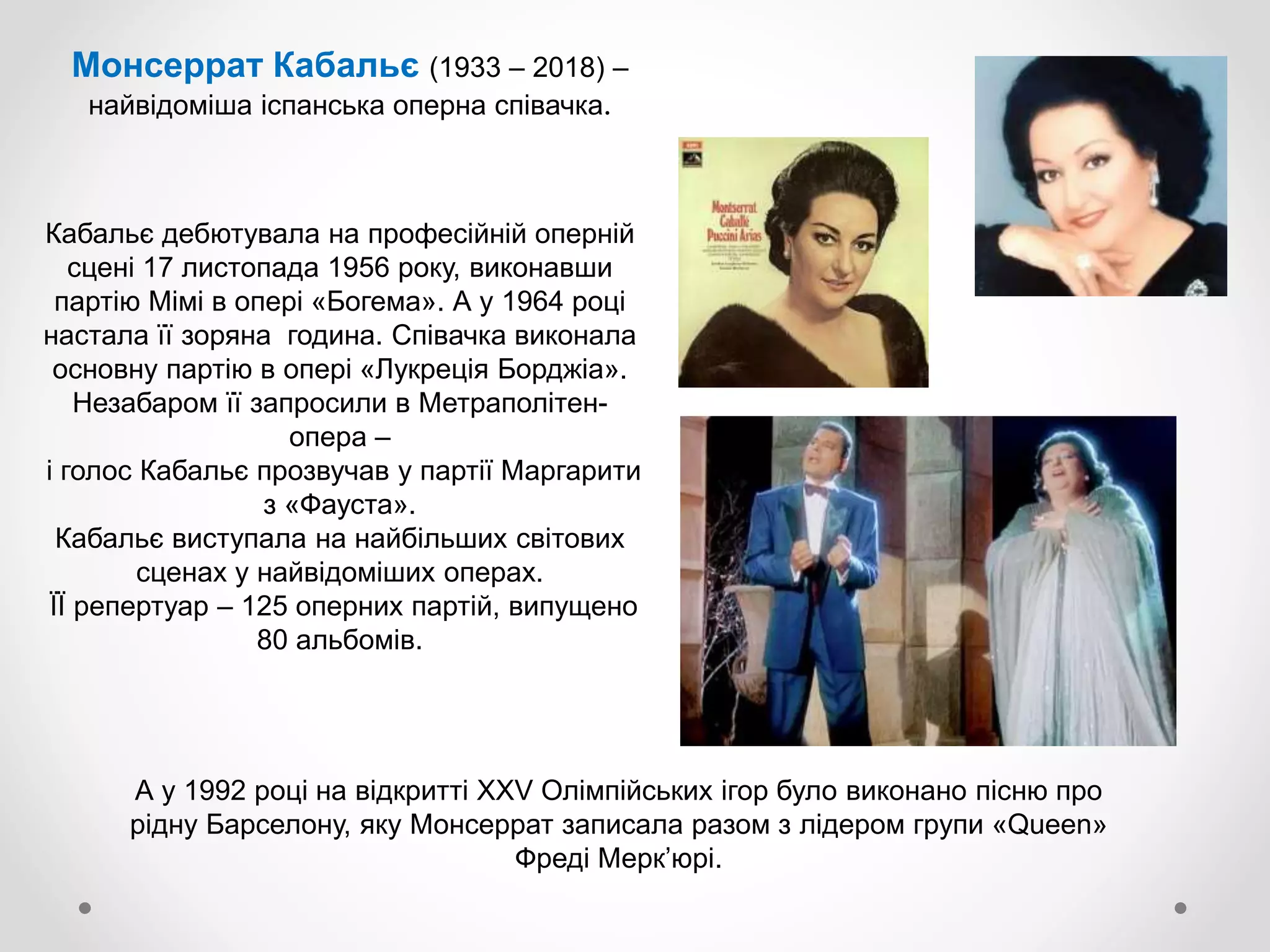 Монсеррат Кабальє (1933 – 2018) –
найвідоміша іспанська оперна співачка.
А у 1992 році на відкритті XXV Олімпійських ігор було виконано пісню про
рідну Барселону, яку Монсеррат записала разом з лідером групи «Queen»
Фреді Мерк’юрі.
Кабальє дебютувала на професійній оперній
сцені 17 листопада 1956 року, виконавши
партію Мімі в опері «Богема». А у 1964 році
настала її зоряна година. Співачка виконала
основну партію в опері «Лукреція Борджіа».
Незабаром її запросили в Метраполітен-
опера –
і голос Кабальє прозвучав у партії Маргарити
з «Фауста».
Кабальє виступала на найбільших світових
сценах у найвідоміших операх.
ЇЇ репертуар – 125 оперних партій, випущено
80 альбомів.
 