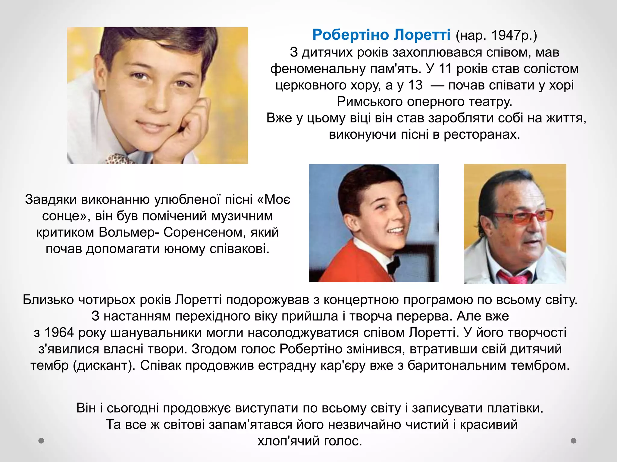Робертіно Лоретті (нар. 1947р.)
З дитячих років захоплювався співом, мав
феноменальну пам'ять. У 11 років став солістом
церковного хору, а у 13 — почав співати у хорі
Римського оперного театру.
Вже у цьому віці він став заробляти собі на життя,
виконуючи пісні в ресторанах.
Завдяки виконанню улюбленої пісні «Моє
сонце», він був помічений музичним
критиком Вольмер- Соренсеном, який
почав допомагати юному співакові.
Близько чотирьох років Лоретті подорожував з концертною програмою по всьому світу.
З настанням перехідного віку прийшла і творча перерва. Але вже
з 1964 року шанувальники могли насолоджуватися співом Лоретті. У його творчості
з'явилися власні твори. Згодом голос Робертіно змінився, втративши свій дитячий
тембр (дискант). Співак продовжив естрадну кар'єру вже з баритональним тембром.
Він і сьогодні продовжує виступати по всьому світу і записувати платівки.
Та все ж світові запам’ятався його незвичайно чистий і красивий
хлоп'ячий голос.
 
