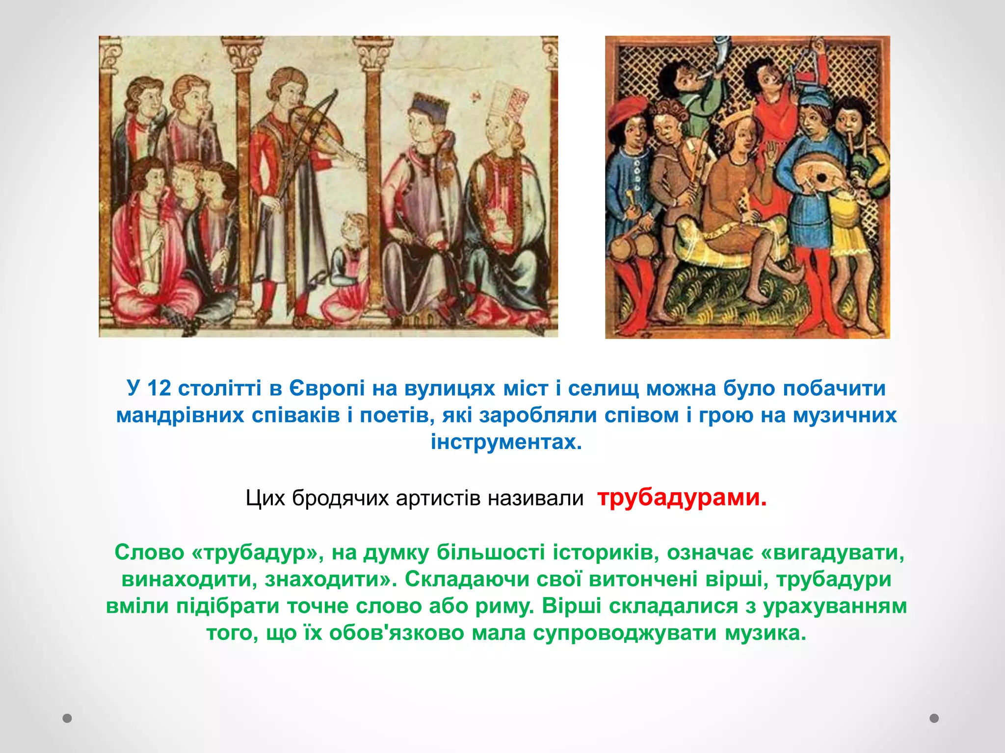 У 12 столітті в Європі на вулицях міст і селищ можна було побачити
мандрівних співаків і поетів, які заробляли співом і грою на музичних
інструментах.
Цих бродячих артистів називали трубадурами.
Слово «трубадур», на думку більшості істориків, означає «вигадувати,
винаходити, знаходити». Складаючи свої витончені вірші, трубадури
вміли підібрати точне слово або риму. Вірші складалися з урахуванням
того, що їх обов'язково мала супроводжувати музика.
 