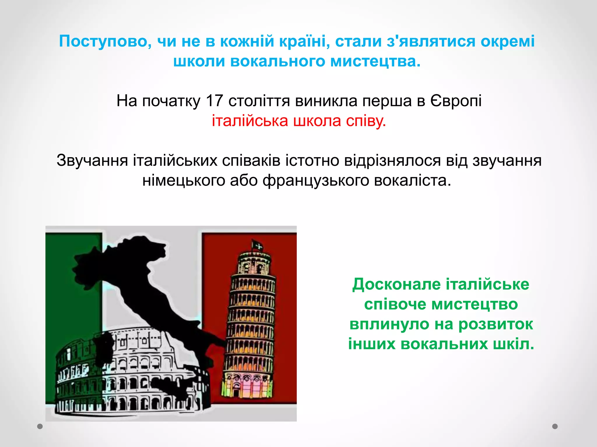 Поступово, чи не в кожній країні, стали з'являтися окремі
школи вокального мистецтва.
На початку 17 століття виникла перша в Європі
італійська школа співу.
Звучання італійських співаків істотно відрізнялося від звучання
німецького або французького вокаліста.
Досконале італійське
співоче мистецтво
вплинуло на розвиток
інших вокальних шкіл.
 