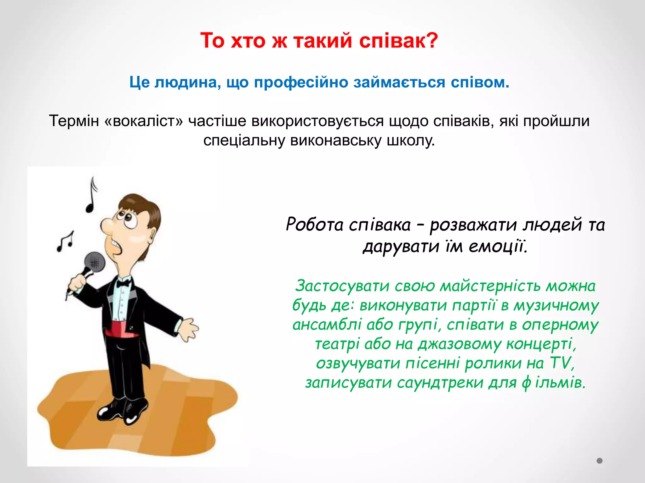 То хто ж такий співак?
Це людина, що професійно займається співом.
Термін «вокаліст» частіше використовується щодо співаків, які пройшли
спеціальну виконавську школу.
Робота співака – розважати людей та
дарувати їм емоції.
Застосувати свою майстерність можна
будь де: виконувати партії в музичному
ансамблі або групі, співати в оперному
театрі або на джазовому концерті,
озвучувати пісенні ролики на TV,
записувати саундтреки для фільмів.
 