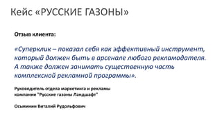 Кейс «РУССКИЕ ГАЗОНЫ»
Отзыв клиента:

«Суперклик – показал себя как эффективный инструмент,
который должен быть в арсенале любого рекламодателя.
А также должен занимать существенную часть
комплексной рекламной программы».
Руководитель отдела маркетинга и рекламы
компании "Русские газоны Ландшафт"

Осьминин Виталий Рудольфович
 