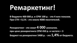 Ремаркетинг!
Ремаркетинг - это охват 4 000 уникалов.
при цене ремаркетинга CPM 450 р. и частоте = 3
Бюджет на ремаркетинг 5400 р. - это 1,4%от бюджета.
В бюджете 400 000 р. и CPM 100 р. - это 4 млн показов.
При CTR = 0,1% - это около 4000 посетителей.
 