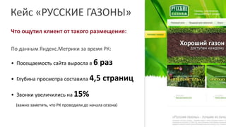 Кейс «РУССКИЕ ГАЗОНЫ»
Что ощутил клиент от такого размещения:
По данным Яндекс.Метрики за время РК:
• Посещаемость сайта выросла в 6 раз
• Глубина просмотра составила 4,5 страниц
• Звонки увеличились на 15%
(важно заметить, что РК проводили до начала сезона)
 