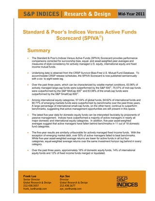 S&P INDICES | Research & Design                                                     Mid-Year 2011



Standard & Poor’s Indices Versus Active Funds
             Scorecard (SPIVA)

   Summary
      The Standard & Poor’s Indices Versus Active Funds (SPIVA) Scorecard provides performance
       comparisons corrected for survivorship bias, equal- and asset-weighted peer averages and
       measures of style consistency for actively managed U.S. equity, international equity and fixed
       income mutual funds.

      Underlying data is obtained from the CRSP Survivor-Bias-Free U.S. Mutual Fund Database. To
       accommodate CRSP release schedules, the SPIVA Scorecard is now published semiannually
       with a six- to eight-week lag.

      Over the past three years, which can be characterized by volatile market conditions, 63.96% of
       actively managed large-cap funds were outperformed by the S&P 500, 75.07% of mid-cap funds
       were outperformed by the S&P MidCap 400 and 63.08% of the small-cap funds were
       outperformed by the S&P SmallCap 600.

      Among international equity categories, 57.04% of global funds, 64.62% of international funds and
       80.77% of emerging markets funds were outperformed by benchmarks over the past three years.
       A large percentage of international small-cap funds, on the other hand, continue to outperform
       benchmarks, suggesting that active management opportunities are still present in this space.

      The latest five-year data for domestic equity funds can be interpreted favorably by proponents of
       passive management. Indices have outperformed a majority of active managers in nearly all
       major domestic and international equity categories. In addition, five-year asset-weighted
       averages suggest that active managers have fallen behind benchmarks in 11 out of 18 domestic
       fund categories.

      The five-year results are similarly unfavorable for actively managed fixed income funds. With the
       exception of emerging market debt, over 50% of active managers failed to beat benchmarks.
       While five-year asset-weighted average returns are lower for active funds in all but four
       categories, equal-weighted average returns over the same investment horizon lag behind in every
       category.

      Over the past three years, approximately 16% of domestic equity funds, 14% of international
       equity funds and 12% of fixed income funds merged or liquidated.




Frank Luo                       Aye Soe
Senior Director                 Director
Global Research & Design        Global Research & Design                                                   1
212.438.5057                    212.438.1677
frank_luo@sandp.com             aye_soe@sandp.com
 