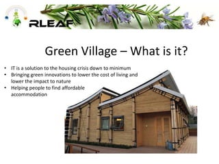 Green Village – What is it?
• IT is a solution to the housing crisis down to minimum
• Bringing green innovations to lower the cost of living and
lower the impact to nature
• Helping people to find affordable
accommodation
 
