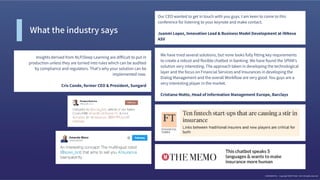 We have tried several solutions, but none looks fully ﬁtting key requirements
to create a robust and ﬂexible chatbot in banking. We have found the SPIXII's
solution very interesting. The approach taken in developing the technological
layer and the focus on Financial Services and Insurances in developing the
Dialog Management and the overall Workﬂow are very good. You guys are a
very interesting player in the market. 
 
Cristiano Motto, Head of Information Management Europe, Barclays
Insights derived from NLP/Deep Learning are difﬁcult to put in
production unless they are turned into rules which can be audited
by compliance and regulators. That's why your solution can be
implemented now. 
 
Cris Conde, former CEO & President, Sungard
Our CEO wanted to get in touch with you guys. I am keen to come to this
conference for listening to your keynote and make contact. 
 
Juanmi Lopez, Innovation Lead & Business Model Development at iNNova
ASV
What the industry says
CONFIDENTIAL - Copyright SPIXII® 2016 - 2017 All rights reserved
 