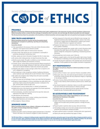 The SPJ Code of Ethics is a statement of abiding principles supported by additional explanations and position papers (at spj.org) that address changing journalistic practices.
It is not a set of rules, rather a guide that encourages all who engage in journalism to take responsibility for the information they provide, regardless of medium. The code should
be read as a whole; individual principles should not be taken out of context. It is not, nor can it be under the First Amendment, legally enforceable.
SEEK TRUTH AND REPORT IT
Ethical journalism should be accurate and fair. Journalists should
be honest and courageous in gathering, reporting and interpreting
information.
Journalists should:
u Take responsibility for the accuracy of their work. Verify information before
releasing it. Use original sources whenever possible.
u Remember that neither speed nor format excuses inaccuracy.
u Provide context. Take special care not to misrepresent or oversimplify in
promoting, previewing or summarizing a story.
u Gather, update and correct information throughout the life of a news story.
u Be cautious when making promises, but keep the promises they make.
u Identify sources clearly. The public is entitled to as much information as pos-
sible to judge the reliability and motivations of sources.
u Consider sources’ motives before promising anonymity. Reserve anonymity for
sources who may face danger, retribution or other harm, and have information
that cannot be obtained elsewhere. Explain why anonymity was granted.
u Diligently seek subjects of news coverage to allow them to respond to criti-
cism or allegations of wrongdoing.
u Avoid undercover or other surreptitious methods of gathering information
unless traditional, open methods will not yield information vital to the public.
u Be vigilant and courageous about holding those with power accountable.
Give voice to the voiceless.
u Support the open and civil exchange of views, even views they find repugnant.
u Recognize a special obligation to serve as watchdogs over public affairs and
government. Seek to ensure that the public’s business is conducted in the
open, and that public records are open to all.
u Provide access to source material when it is relevant and appropriate.
u Boldly tell the story of the diversity and magnitude of the human experience.
Seek sources whose voices we seldom hear.
u Avoid stereotyping. Journalists should examine the ways their values and
experiences may shape their reporting.
u Label advocacy and commentary.
u Never deliberately distort facts or context, including visual information.
Clearly label illustrations and re-enactments.
u Never plagiarize. Always attribute.
MINIMIZE HARM
Ethical journalism treats sources, subjects, colleagues and members of
the public as human beings deserving of respect.
Journalists should:
u Balance the public’s need for information against potential harm or discomfort.
Pursuit of the news is not a license for arrogance or undue intrusiveness.
u Show compassion for those who may be affected by news coverage. Use
heightened sensitivity when dealing with juveniles, victims of sex crimes,
and sources or subjects who are inexperienced or unable to give consent.
Consider cultural differences in approach and treatment.
u Recognize that legal access to information differs from an ethical justifica-
tion to publish or broadcast.
u Realize that private people have a greater right to control information about
themselves than public figures and others who seek power, influence or
attention. Weigh the consequences of publishing or broadcasting personal
information.
u Avoid pandering to lurid curiosity, even if others do.
u Balance a suspect’s right to a fair trial with the public’s right to know. Consider
the implications of identifying criminal suspects before they face legal charges.
u Consider the long-term implications of the extended reach and permanence of
publication. Provide updated and more complete information as appropriate.
ACT INDEPENDENTLY
The highest and primary obligation of ethical journalism is to serve
the public.
Journalists should:
u Avoid conflicts of interest, real or perceived. Disclose unavoidable conflicts.
u Refuse gifts, favors, fees, free travel and special treatment, and avoid politi-
cal and other outside activities that may compromise integrity or impartiality,
or may damage credibility.
u Be wary of sources offering information for favors or money; do not pay for
access to news. Identify content provided by outside sources, whether paid
or not.
u Deny favored treatment to advertisers, donors or any other special interests,
and resist internal and external pressure to influence coverage.
u Distinguish news from advertising and shun hybrids that blur the lines
between the two. Prominently label sponsored content.
BE ACCOUNTABLE AND TRANSPARENT
Ethical journalism means taking responsibility for one's work and
explaining one’s decisions to the public.
Journalists should:
u Explain ethical choices and processes to audiences. Encourage a civil
dialogue with the public about journalistic practices, coverage and news
content.
u Respond quickly to questions about accuracy, clarity and fairness.
u Acknowledge mistakes and correct them promptly and prominently. Explain
corrections and clarifications carefully and clearly.
u Expose unethical conduct in journalism, including within their organizations.
u Abide by the same high standards they expect of others.
PREAMBLE
Members of the Society of Professional Journalists believe that public enlightenment is the forerunner of justice and the foundation of democracy.
Ethical journalism strives to ensure the free exchange of information that is accurate, fair and thorough. An ethical journalist acts with integrity.
The Society declares these four principles as the foundation of ethical journalism and encourages their use in its practice by all people in all media.
 