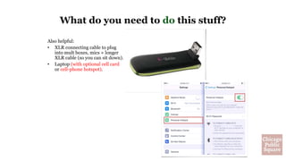 Also helpful:
• XLR connecting cable to plug
into mult boxes, mics + longer
XLR cable (so you can sit down).
• Laptop (with optional cell card
or cell-phone hotspot).
What do you need to do this stuff?
 