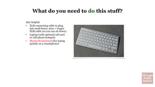 Also helpful:
• XLR connecting cable to plug
into mult boxes, mics + longer
XLR cable (so you can sit down).
• Laptop (with optional cell card
or cell-phone hotspot).
• Bluetooth keyboard (for typing
quickly on a smartphone).
What do you need to do this stuff?
 