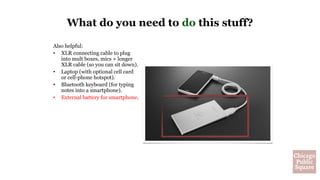 Also helpful:
• XLR connecting cable to plug
into mult boxes, mics + longer
XLR cable (so you can sit down).
• Laptop (with optional cell card
or cell-phone hotspot).
• Bluetooth keyboard (for typing
notes into a smartphone).
• External battery for smartphone.
What do you need to do this stuff?
 