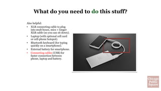 Also helpful:
• XLR connecting cable to plug
into mult boxes, mics + longer
XLR cable (so you can sit down).
• Laptop (with optional cell card
or cell-phone hotspot).
• Bluetooth keyboard (for typing
quickly on a smartphone).
• External battery for smartphone.
• Connecting cables (USB) for
faster connection between
phone, laptop and battery.
What do you need to do this stuff?
 