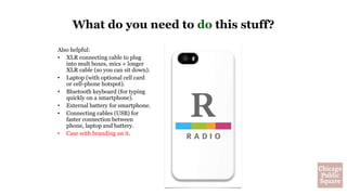 Also helpful:
• XLR connecting cable to plug
into mult boxes, mics + longer
XLR cable (so you can sit down).
• Laptop (with optional cell card
or cell-phone hotspot).
• Bluetooth keyboard (for typing
quickly on a smartphone).
• External battery for smartphone.
• Connecting cables (USB) for
faster connection between
phone, laptop and battery.
• Case with branding on it.
What do you need to do this stuff?
 