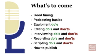 • Good timing
• Podcasting basics
• Equipment do’s
• Editing do’s and don’ts
• Interviewing do’s and don’ts
• Recording do’s and don’ts
• Scripting do’s and don’ts
• How to publish
What’s to come
 