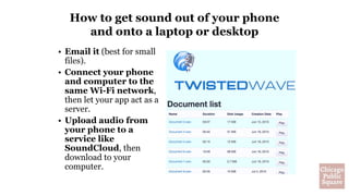 How to get sound out of your phone
and onto a laptop or desktop
• Email it (best for small
files).
• Connect your phone
and computer to the
same Wi-Fi network,
then let your app act as a
server.
• Upload audio from
your phone to a
service like
SoundCloud, then
download to your
computer.
 
