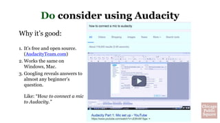 Do consider using Audacity
Why it’s good:
1. It’s free and open source.
(AudacityTeam.com)
2. Works the same on
Windows, Mac.
3. Googling reveals answers to
almost any beginner’s
question.
Like: “How to connect a mic
to Audacity.”
 