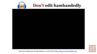 Edit from the
middle of one
word in one
take … to the
middle of the
same word in
the second take.
(Reason to write down your
questions: You can re-do them
word-for-word in a second
take.)
Don’t edit hamhandedly
Lots more help from George Drake Jr. on the Rivet blog: blog.rivetnewsradio.com
 