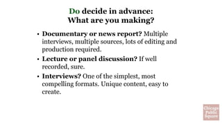 Do decide in advance:
What are you making?
• Documentary or news report? Multiple
interviews, multiple sources, lots of editing and
production required.
• Lecture or panel discussion? If well
recorded, sure.
• Interviews? One of the simplest, most
compelling formats. Unique content, easy to
create.
 