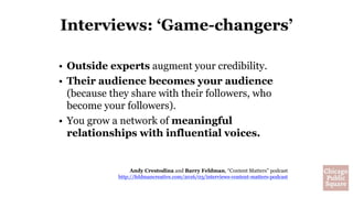 Interviews: ‘Game-changers’
• Outside experts augment your credibility.
• Their audience becomes your audience
(because they share with their followers, who
become your followers).
• You grow a network of meaningful
relationships with influential voices.
Andy Crestodina and Barry Feldman, “Content Matters” podcast
http://feldmancreative.com/2016/03/interviews-content-matters-podcast
 
