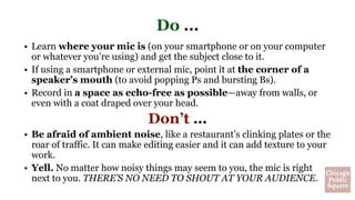 Do …
• Learn where your mic is (on your smartphone or on your computer
or whatever you’re using) and get the subject close to it.
• If using a smartphone or external mic, point it at the corner of a
speaker’s mouth (to avoid popping Ps and bursting Bs).
• Record in a space as echo-free as possible—away from walls, or
even with a coat draped over your head.
Don’t …
• Be afraid of ambient noise, like a restaurant’s clinking plates or the
roar of traffic. It can make editing easier and it can add texture to your
work.
• Yell. No matter how noisy things may seem to you, the mic is right
next to you. THERE’S NO NEED TO SHOUT AT YOUR AUDIENCE.
 