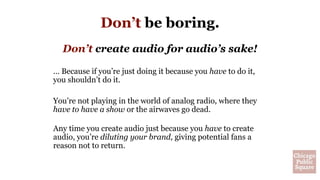 Don’t be boring.
Don’t create audio for audio’s sake!
… Because if you’re just doing it because you have to do it,
you shouldn’t do it.
You’re not playing in the world of analog radio, where they
have to have a show or the airwaves go dead.
Any time you create audio just because you have to create
audio, you’re diluting your brand, giving potential fans a
reason not to return.
 