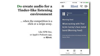 Do create audio for a
Tinder-like listening
environment
… when the competition is a
click or a swipe away.
Like NPR One,
or Apple’s Podcasts app,
or Rivet.
 