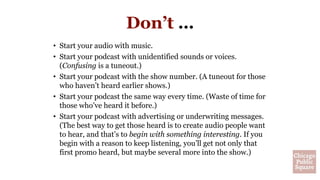 Don’t …
• Start your audio with music.
• Start your podcast with unidentified sounds or voices.
(Confusing is a tuneout.)
• Start your podcast with the show number. (A tuneout for those
who haven’t heard earlier shows.)
• Start your podcast the same way every time. (Waste of time for
those who’ve heard it before.)
• Start your podcast with advertising or underwriting messages.
(The best way to get those heard is to create audio people want
to hear, and that’s to begin with something interesting. If you
begin with a reason to keep listening, you’ll get not only that
first promo heard, but maybe several more into the show.)
 