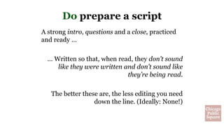 Do prepare a script
A strong intro, questions and a close, practiced
and ready …
… Written so that, when read, they don’t sound
like they were written and don’t sound like
they’re being read.
The better these are, the less editing you need
down the line. (Ideally: None!)
 