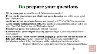 Do prepare your questions
• Write them down—word for word. (Makes re-takes easier.)
• Frees you to concentrate on what your guest is saying and not to worry about
your next question.
• Avoid yes-or-no questions, because you may get just “Yes” or “No” for an answer.
• Avoid simply making statements. Be a question-asking machine and get out of the
way. (Don’t “uh-huh” or “oh, no.” Nod and gesture.)
• Coach your guest—for instance, to be brief. (Or not!)
• Listen to what your subject’s saying. If you don’t get it, odds are your audience
won’t, either.
• Save your best—most controversial, engaging—questions for the middle or
late part of the interview. (These may be the answers you excerpt for your
introduction, so best if they don’t appear at the beginning of the interview itself.)
Consider Chris Farley in this 1993 interview on Saturday Night Live.
 