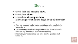 Do …
• Have a clear and engaging intro.
• Have a clean close.
• Have at least three questions.
(Everything doesn’t have to be 30, 60 or 90 minutes!)
—
• Your intro should lead with the most interesting words in the
whole story.
• You can return later to re-cut your intro and close, but write
them so they’ll work well even without editing.
• Structure your intro so you can later insert a great cut that
would fit.
 