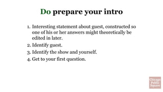 Do prepare your intro
1. Interesting statement about guest, constructed so
one of his or her answers might theoretically be
edited in later.
2. Identify guest.
3. Identify the show and yourself.
4. Get to your first question.
 