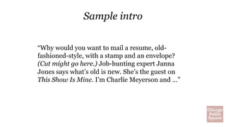 Sample intro
“Why would you want to mail a resume, old-
fashioned-style, with a stamp and an envelope?
(Cut might go here.) Job-hunting expert Janna
Jones says what’s old is new. She’s the guest on
This Show Is Mine. I’m Charlie Meyerson and …”
 