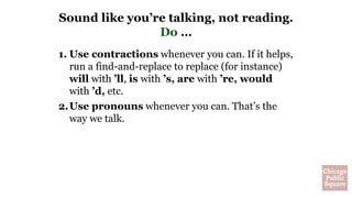 1. Use contractions whenever you can. If it helps,
run a find-and-replace to replace (for instance)
will with ’ll, is with ’s, are with ’re, would
with ’d, etc.
2.Use pronouns whenever you can. That’s the
way we talk.
Sound like you’re talking, not reading.
Do …
 