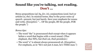 Stress prepositions (of, by, for, in), conjunctions (and, but) or
articles (a, the). In musical terms, they’re the grace notes of
speech—present, but just barely. Save your emphasis for nouns
and verbs. (Exception: “… OF the people, BY the people, FOR
the people.”)
Bonus tips:
• The word “the” is pronounced thuh except when it appears
before a word that begins with a vowel sound. (Thee
elephant, thee NFL; but thuh cat, thuh president.)
• The word “a” is almost always pronounced uh. (Exception:
For emphasis, as in “He’s not just A man, he’s THEE man.”)
Sound like you’re talking, not reading.
Don’t …
 