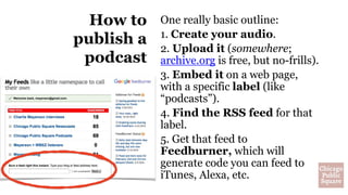 How to
publish a
podcast
One really basic outline:
1. Create your audio.
2. Upload it (somewhere;
archive.org is free, but no-frills).
3. Embed it on a web page,
with a specific label (like
“podcasts”).
4. Find the RSS feed for that
label.
5. Get that feed to
Feedburner, which will
generate code you can feed to
iTunes, Alexa, etc.
 