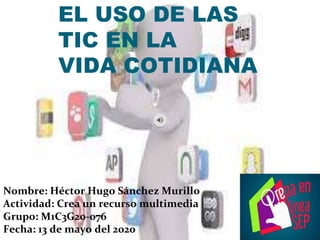 EL USO DE LAS
TIC EN LA
VIDA COTIDIANA
Nombre: Héctor Hugo Sánchez Murillo
Actividad: Crea un recurso multimedia
Grupo: M1C3G20-076
Fecha: 13 de mayo del 2020
 